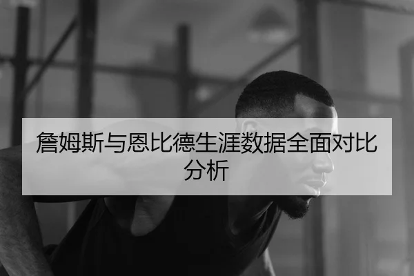 詹姆斯与恩比德生涯数据全面对比分析